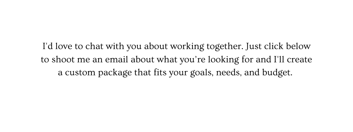 I d love to chat with you about working together Just click below to shoot me an email about what you re looking for and I ll create a custom package that fits your goals needs and budget